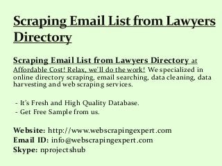 Scraping Email List from Lawyers Directory at
Affordable Cost! Relax, we'll do the work! We specialized in
online directory scraping, email searching, data cleaning, data
harvesting and web scraping services.
- It’s Fresh and High Quality Database.
- Get Free Sample from us.
Website: http://www.webscrapingexpert.com
Email ID: info@webscrapingexpert.com
Skype: nprojectshub
 