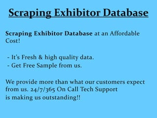 Scraping Exhibitor Database
Scraping Exhibitor Database at an Affordable
Cost!
- It’s Fresh & high quality data.
- Get Free Sample from us.
We provide more than what our customers expect
from us. 24/7/365 On Call Tech Support
is making us outstanding!!
 