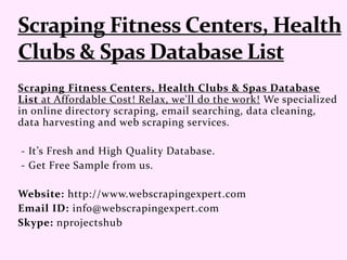 Scraping Fitness Centers, Health Clubs & Spas Database
List at Affordable Cost! Relax, we'll do the work! We specialized
in online directory scraping, email searching, data cleaning,
data harvesting and web scraping services.
- It’s Fresh and High Quality Database.
- Get Free Sample from us.
Website: http://www.webscrapingexpert.com
Email ID: info@webscrapingexpert.com
Skype: nprojectshub
 
