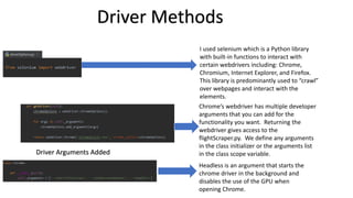 I used selenium which is a Python library
with built-in functions to interact with
certain webdrivers including: Chrome,
Chromium, Internet Explorer, and Firefox.
This library is predominantly used to “crawl”
over webpages and interact with the
elements.
Driver Methods
Chrome’s webdriver has multiple developer
arguments that you can add for the
functionality you want. Returning the
webdriver gives access to the
flightScraper.py. We define any arguments
in the class initializer or the arguments list
in the class scope variable.
.
Driver Arguments Added
Headless is an argument that starts the
chrome driver in the background and
disables the use of the GPU when
opening Chrome.
 