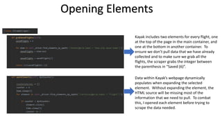 Opening Elements
Data within Kayak’s webpage dynamically
populates when expanding the selected
element. Without expanding the element, the
HTML source will be missing most of the
information that we need to pull. To combat
this, I opened each element before trying to
scrape the data needed.
Kayak includes two elements for every flight, one
at the top of the page in the main container, and
one at the bottom in another container. To
ensure we don’t pull data that we have already
collected and to make sure we grab all the
flights, the scraper grabs the integer between
the parenthesis in “Saved (6)”.
 