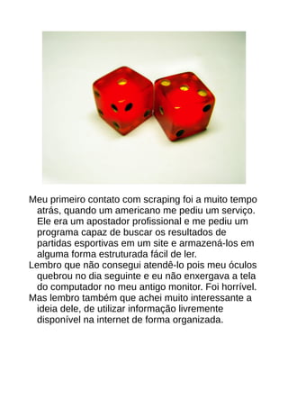Meu primeiro contato com scraping foi a muito tempo
atrás, quando um americano me pediu um serviço.
Ele era um apostador profissional e me pediu um
programa capaz de buscar os resultados de
partidas esportivas em um site e armazená-los em
alguma forma estruturada fácil de ler.
Lembro que não consegui atendê-lo pois meu óculos
quebrou no dia seguinte e eu não enxergava a tela
do computador no meu antigo monitor. Foi horrível.
Mas lembro também que achei muito interessante a
ideia dele, de utilizar informação livremente
disponível na internet de forma organizada.
 