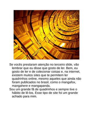 Se vocês prestaram atenção no terceiro slide, vão
lembrar que eu disse que gosto de ler. Bem, eu
gosto de ler e de colecionar coisas e, na internet,
existem muitos sites que te permitem ler
quadrinhos online, mesmo aqueles que ainda não
foram publicados no brasil, como o mangafox,
mangahere e mangapanda.
Sou um grande fã de quadrinhos e sempre tive o
hábito de lê-los. Esse tipo de site foi um grande
achado para mim.
 