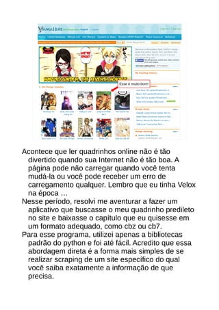 Esse é muito bom!
Acontece que ler quadrinhos online não é tão
divertido quando sua Internet não é tão boa. A
página pode não carregar quando você tenta
mudá-la ou você pode receber um erro de
carregamento qualquer. Lembro que eu tinha Velox
na época …
Nesse período, resolvi me aventurar a fazer um
aplicativo que buscasse o meu quadrinho predileto
no site e baixasse o capítulo que eu quisesse em
um formato adequado, como cbz ou cb7.
Para esse programa, utilizei apenas a bibliotecas
padrão do python e foi até fácil. Acredito que essa
abordagem direta é a forma mais simples de se
realizar scraping de um site específico do qual
você saiba exatamente a informação de que
precisa.
 