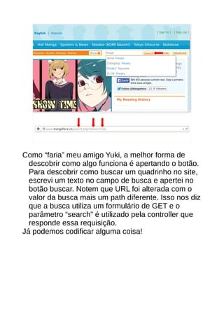 Como “faria” meu amigo Yuki, a melhor forma de
descobrir como algo funciona é apertando o botão.
Para descobrir como buscar um quadrinho no site,
escrevi um texto no campo de busca e apertei no
botão buscar. Notem que URL foi alterada com o
valor da busca mais um path diferente. Isso nos diz
que a busca utiliza um formulário de GET e o
parâmetro “search” é utilizado pela controller que
responde essa requisição.
Já podemos codificar alguma coisa!
 