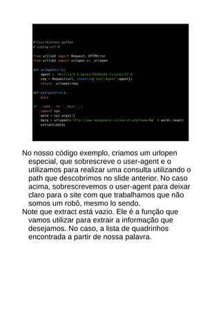 No nosso código exemplo, criamos um urlopen
especial, que sobrescreve o user-agent e o
utilizamos para realizar uma consulta utilizando o
path que descobrimos no slide anterior. No caso
acima, sobrescrevemos o user-agent para deixar
claro para o site com que trabalhamos que não
somos um robô, mesmo lo sendo.
Note que extract está vazio. Ele é a função que
vamos utilizar para extrair a informação que
desejamos. No caso, a lista de quadrinhos
encontrada a partir de nossa palavra.
 