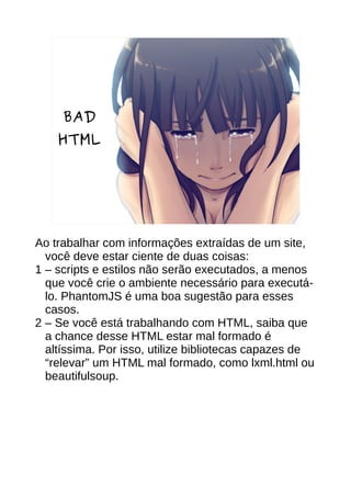 BAD
HTML
Ao trabalhar com informações extraídas de um site,
você deve estar ciente de duas coisas:
1 – scripts e estilos não serão executados, a menos
que você crie o ambiente necessário para executá-
lo. PhantomJS é uma boa sugestão para esses
casos.
2 – Se você está trabalhando com HTML, saiba que
a chance desse HTML estar mal formado é
altíssima. Por isso, utilize bibliotecas capazes de
“relevar” um HTML mal formado, como lxml.html ou
beautifulsoup.
 