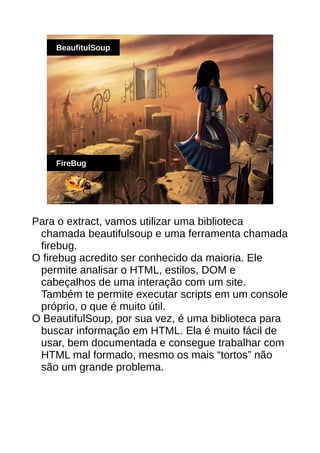 BeaufitulSoup
FireBug
Para o extract, vamos utilizar uma biblioteca
chamada beautifulsoup e uma ferramenta chamada
firebug.
O firebug acredito ser conhecido da maioria. Ele
permite analisar o HTML, estilos, DOM e
cabeçalhos de uma interação com um site.
Também te permite executar scripts em um console
próprio, o que é muito útil.
O BeautifulSoup, por sua vez, é uma biblioteca para
buscar informação em HTML. Ela é muito fácil de
usar, bem documentada e consegue trabalhar com
HTML mal formado, mesmo os mais “tortos” não
são um grande problema.
 