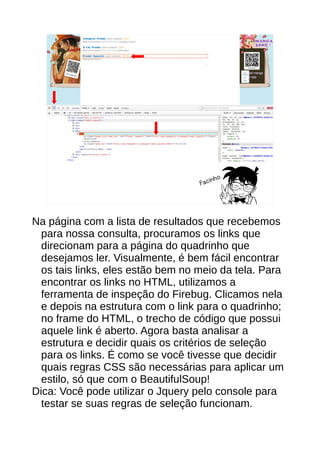Facinho
Na página com a lista de resultados que recebemos
para nossa consulta, procuramos os links que
direcionam para a página do quadrinho que
desejamos ler. Visualmente, é bem fácil encontrar
os tais links, eles estão bem no meio da tela. Para
encontrar os links no HTML, utilizamos a
ferramenta de inspeção do Firebug. Clicamos nela
e depois na estrutura com o link para o quadrinho;
no frame do HTML, o trecho de código que possui
aquele link é aberto. Agora basta analisar a
estrutura e decidir quais os critérios de seleção
para os links. É como se você tivesse que decidir
quais regras CSS são necessárias para aplicar um
estilo, só que com o BeautifulSoup!
Dica: Você pode utilizar o Jquery pelo console para
testar se suas regras de seleção funcionam.
 