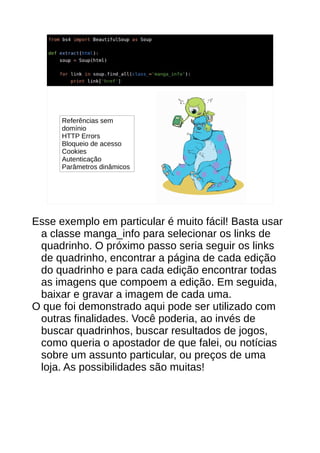 Referências sem
domínio
HTTP Errors
Bloqueio de acesso
Cookies
Autenticação
Parâmetros dinâmicos
Esse exemplo em particular é muito fácil! Basta usar
a classe manga_info para selecionar os links de
quadrinho. O próximo passo seria seguir os links
de quadrinho, encontrar a página de cada edição
do quadrinho e para cada edição encontrar todas
as imagens que compoem a edição. Em seguida,
baixar e gravar a imagem de cada uma.
O que foi demonstrado aqui pode ser utilizado com
outras finalidades. Você poderia, ao invés de
buscar quadrinhos, buscar resultados de jogos,
como queria o apostador de que falei, ou notícias
sobre um assunto particular, ou preços de uma
loja. As possibilidades são muitas!
 