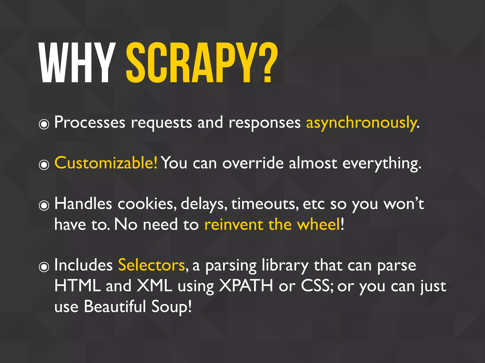 Why Scrapy?
๏ Processes requests and responses asynchronously.
๏ Customizable!You can override almost everything.
๏ Handles cookies, delays, timeouts, etc so you won’t
have to. No need to reinvent the wheel!
๏ Includes Selectors, a parsing library that can parse
HTML and XML using XPATH or CSS; or you can just
use Beautiful Soup!
 