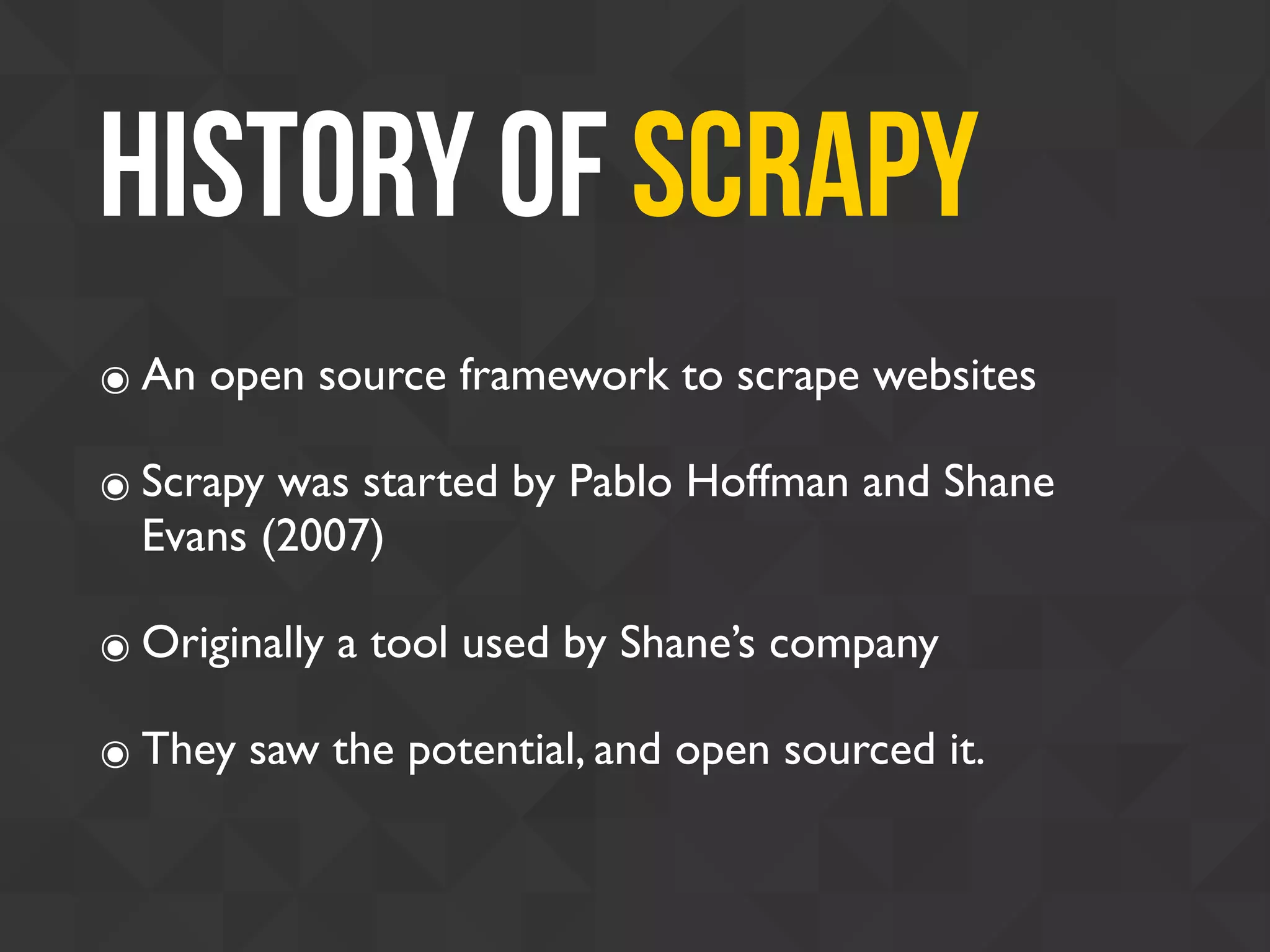 History of Scrapy
๏ An open source framework to scrape websites
๏ Scrapy was started by Pablo Hoffman and Shane
Evans (2007)
๏ Originally a tool used by Shane’s company
๏ They saw the potential, and open sourced it.
 
