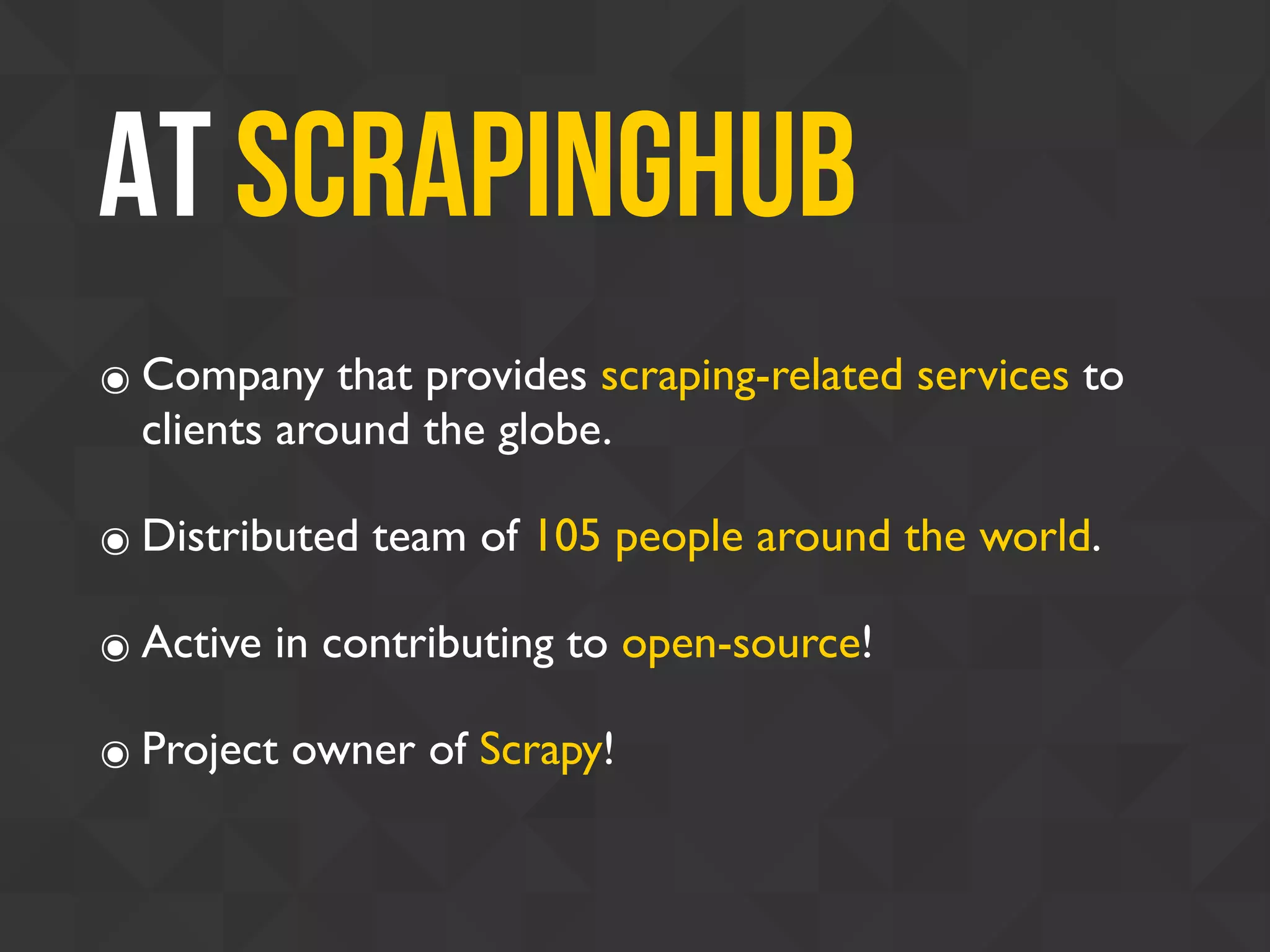 At Scrapinghub
๏ Company that provides scraping-related services to
clients around the globe.
๏ Distributed team of 105 people around the world.
๏ Active in contributing to open-source!
๏ Project owner of Scrapy!
 