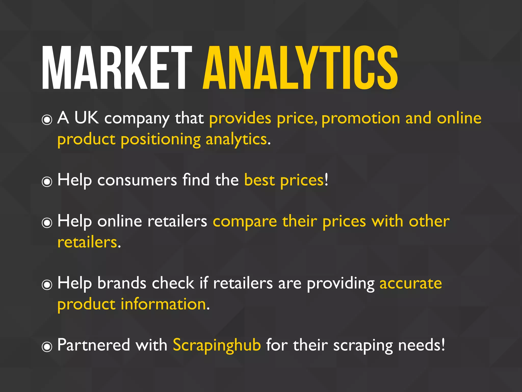 Market Analytics
๏ A UK company that provides price, promotion and online
product positioning analytics.
๏ Help consumers ﬁnd the best prices!
๏ Help online retailers compare their prices with other
retailers.
๏ Help brands check if retailers are providing accurate
product information.
๏ Partnered with Scrapinghub for their scraping needs!
 