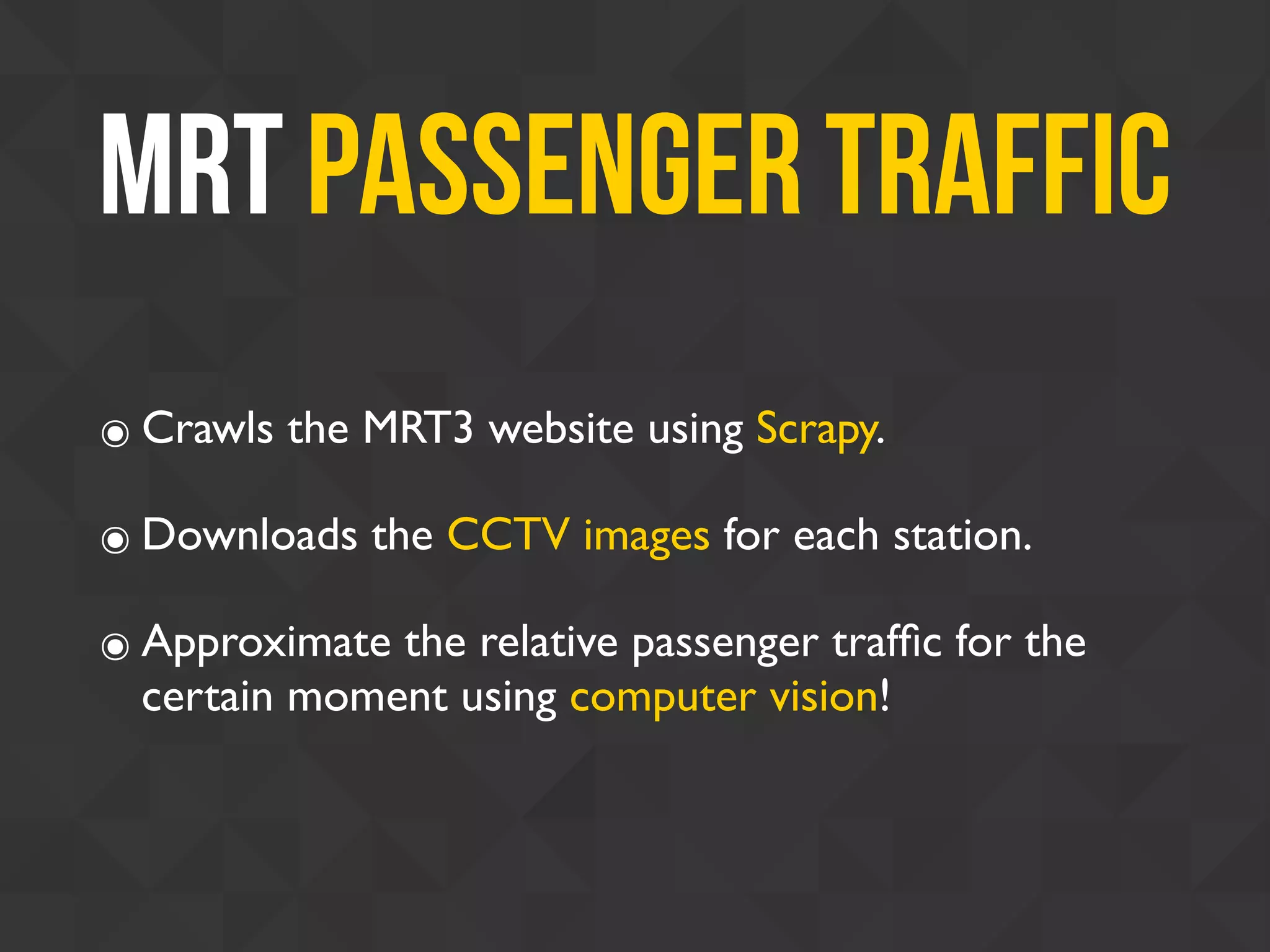 MRT Passenger Traffic
๏ Crawls the MRT3 website using Scrapy.
๏ Downloads the CCTV images for each station.
๏ Approximate the relative passenger trafﬁc for the
certain moment using computer vision!
 