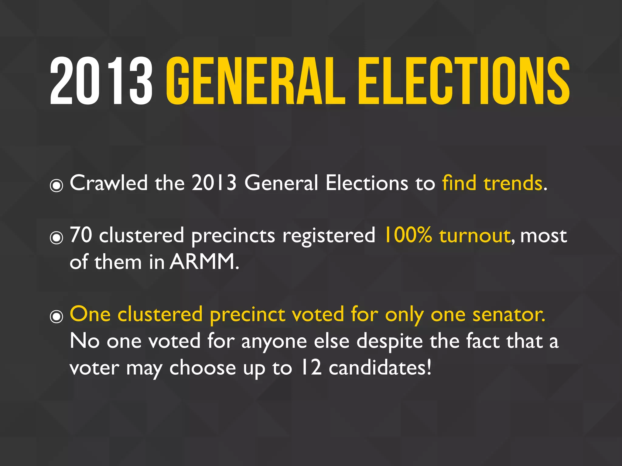2013 General Elections
๏ Crawled the 2013 General Elections to ﬁnd trends.
๏ 70 clustered precincts registered 100% turnout, most
of them in ARMM.
๏ One clustered precinct voted for only one senator.
No one voted for anyone else despite the fact that a
voter may choose up to 12 candidates!
 