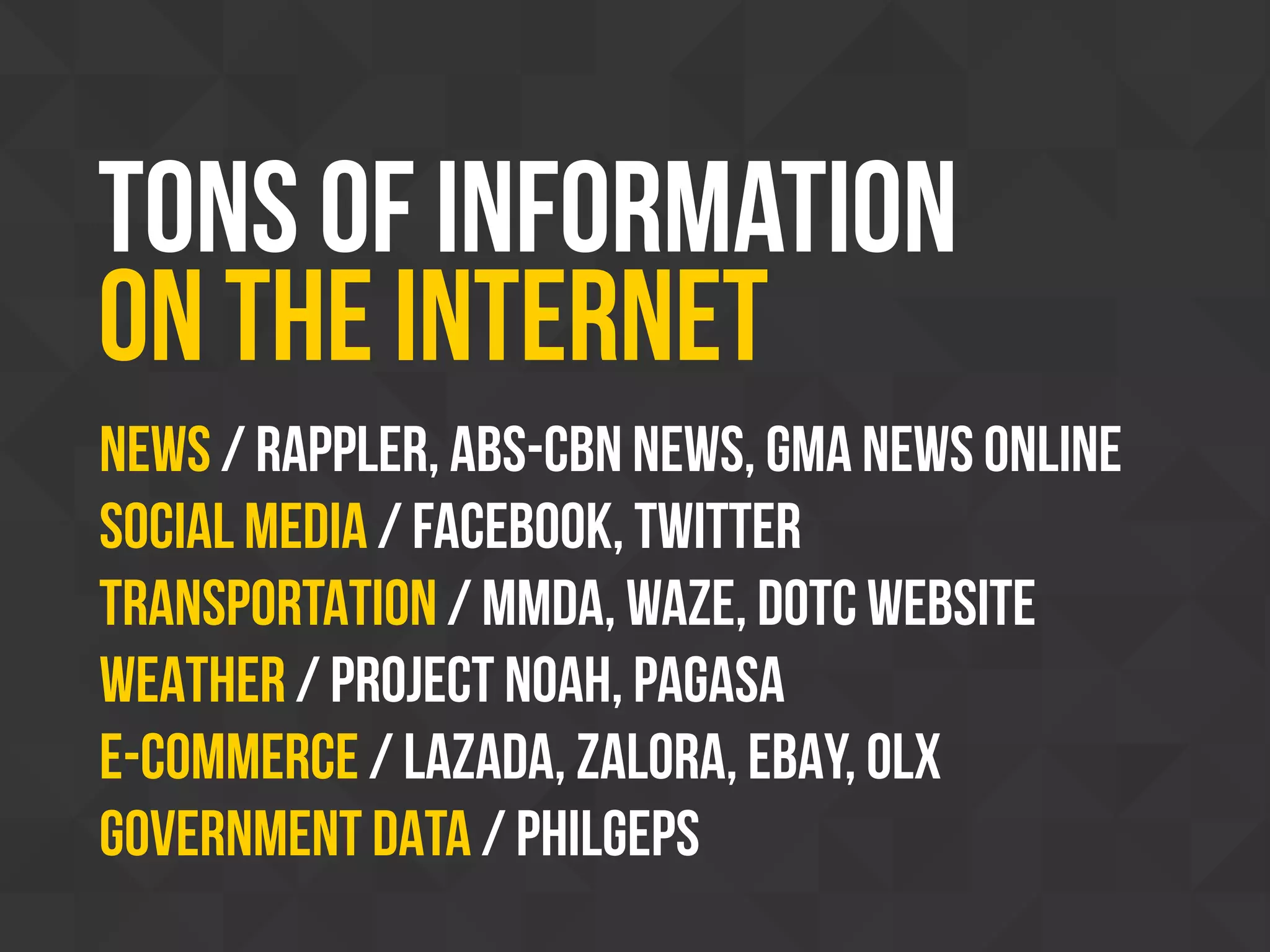 Tons of information
on the internet
News / Rappler, ABS-CBN News, GMA News Online
SOCIAL MEDIA / Facebook, Twitter
TRANSPORTATION / MMDA, WAZE, DOTC WEBSITE
WEATHER / Project NOAH, PAGASA
E-COMMERCE / LAZADA, ZALORA, EBAY, OLX
Government DATA / PHILGEPS
 