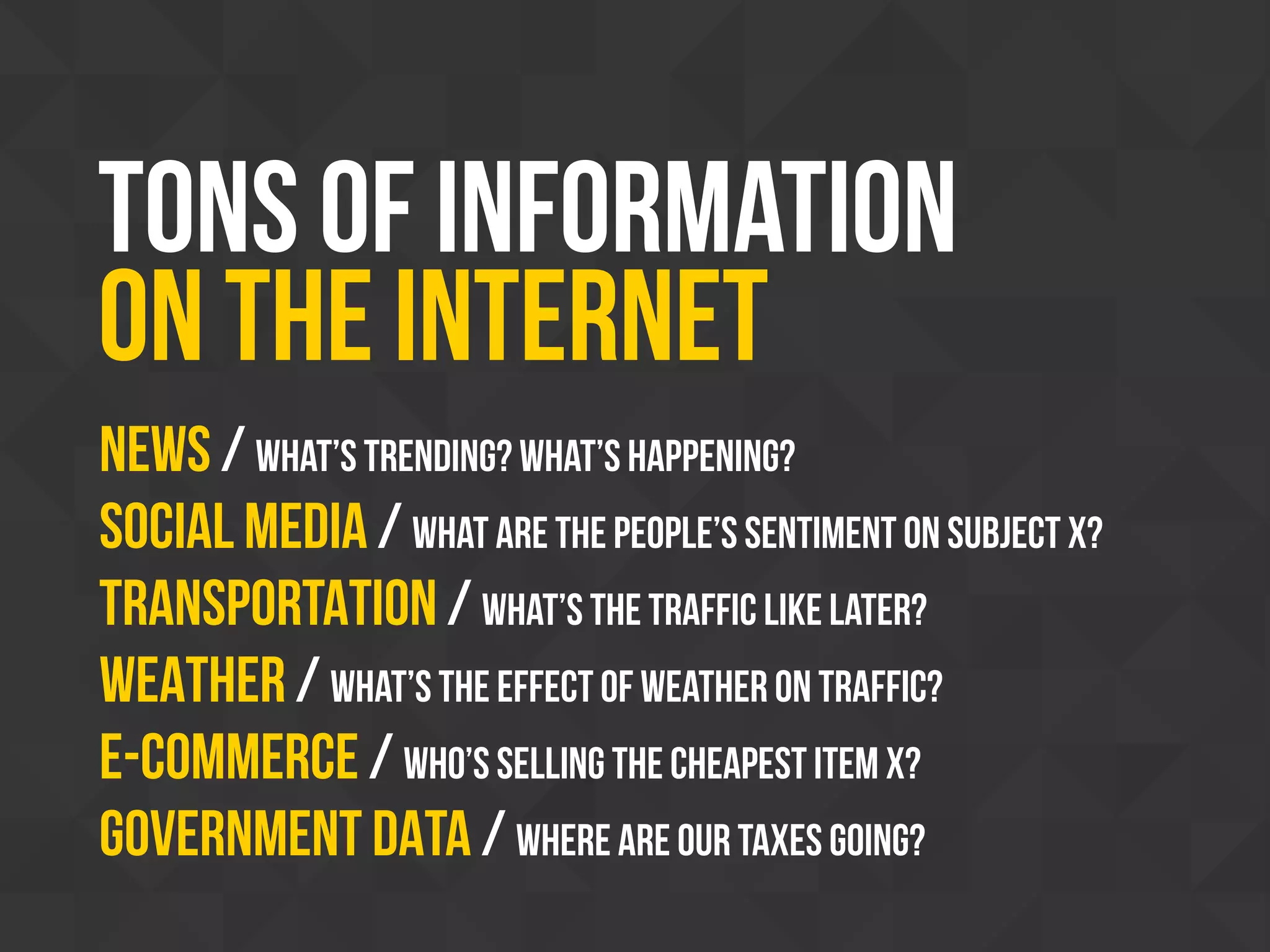 Tons of information
on the internet
News / What’s trending? What’s HAPPENING?
SOCIAL MEDIA / What are the people’s sentiment on subject x?
TRANSPORTATION / What’s the traffic like later?
WEATHER / What’s the effect of weather on traffic?
E-COMMERCE / Who’s selling the cheapest item x?
Government DATA / Where are our taxes going?
 
