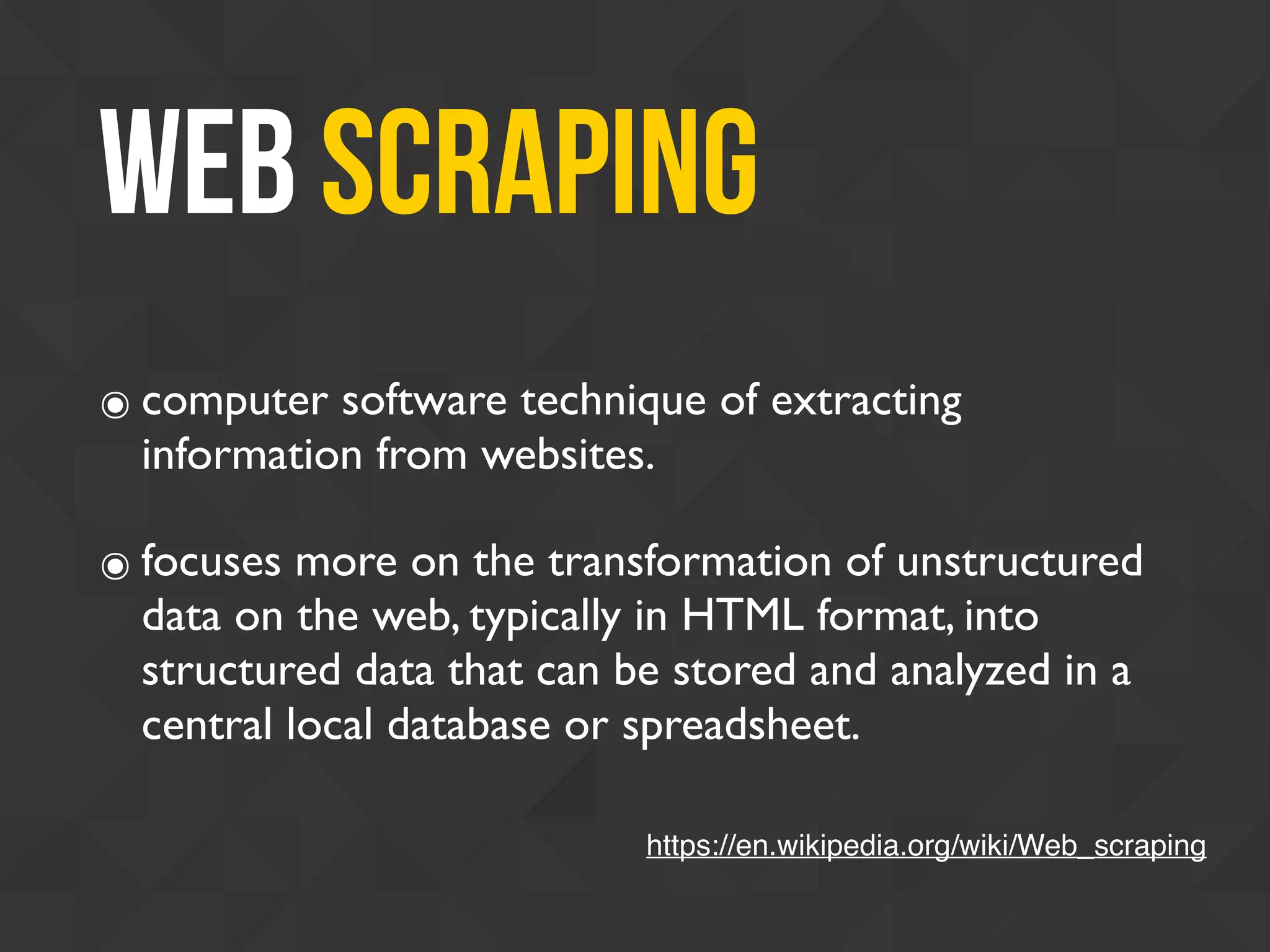Web scraping
๏ computer software technique of extracting
information from websites.
๏ focuses more on the transformation of unstructured
data on the web, typically in HTML format, into
structured data that can be stored and analyzed in a
central local database or spreadsheet.
https://en.wikipedia.org/wiki/Web_scraping
 