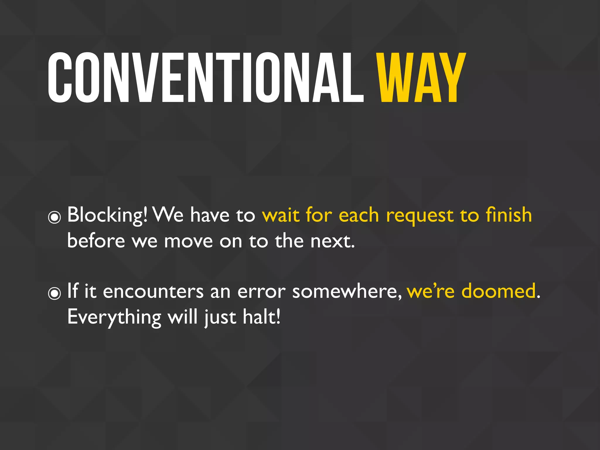 Conventional Way
๏ Blocking! We have to wait for each request to ﬁnish
before we move on to the next.
๏ If it encounters an error somewhere, we’re doomed.
Everything will just halt!
 