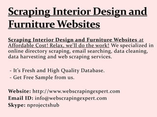 Scraping Interior Design and Furniture Websites at
Affordable Cost! Relax, we'll do the work! We specialized in
online directory scraping, email searching, data cleaning,
data harvesting and web scraping services.
- It’s Fresh and High Quality Database.
- Get Free Sample from us.
Website: http://www.webscrapingexpert.com
Email ID: info@webscrapingexpert.com
Skype: nprojectshub
 