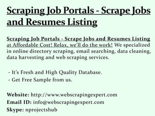 Scraping Job Portals - Scrape Jobs and Resumes Listing
at Affordable Cost! Relax, we'll do the work! We specialized
in online directory scraping, email searching, data cleaning,
data harvesting and web scraping services.
- It’s Fresh and High Quality Database.
- Get Free Sample from us.
Website: http://www.webscrapingexpert.com
Email ID: info@webscrapingexpert.com
Skype: nprojectshub
 