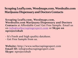 Scraping Leafly.com, Weedmaps.com,
Weedealio.com Marijuana Dispensary and Doctors
Contacts at Affordable Cost! Get Free Sample. Email us
on info@webscrapingexpert.com or Skype on
nprojectshub
- It’s Fresh and high quality database.
- Get Free Sample from us.
Website: http://www.webscrapingexpert.com
Email ID: info@webscrapingexpert.com
Skype: nprojectshub
 