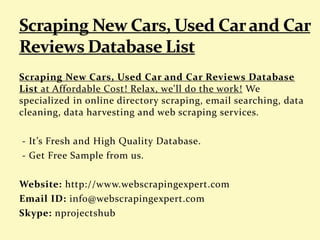 Scraping New Cars, Used Car and Car Reviews Database
List at Affordable Cost! Relax, we'll do the work! We
specialized in online directory scraping, email searching, data
cleaning, data harvesting and web scraping services.
- It’s Fresh and High Quality Database.
- Get Free Sample from us.
Website: http://www.webscrapingexpert.com
Email ID: info@webscrapingexpert.com
Skype: nprojectshub
 
