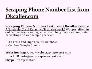 Scraping Phone Number List from Okcaller.com at
Affordable Cost! Relax, we'll do the work! We specialized in
online directory scraping, email searching, data cleaning, data
harvesting and web scraping services.
- It’s Fresh and High Quality Database.
- Get Free Sample from us.
Website: http://www.webscrapingexpert.com
Email ID: info@webscrapingexpert.com
Skype: nprojectshub
 