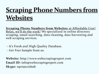 Scraping Phone Numbers from Websites at Affordable Cost!
Relax, we'll do the work! We specialized in online directory
scraping, email searching, data cleaning, data harvesting and
web scraping services.
- It’s Fresh and High Quality Database.
- Get Free Sample from us.
Website: http://www.webscrapingexpert.com
Email ID: info@webscrapingexpert.com
Skype: nprojectshub
 