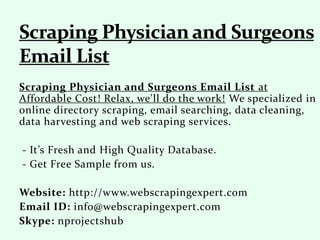 Scraping Physician and Surgeons Email List at
Affordable Cost! Relax, we'll do the work! We specialized in
online directory scraping, email searching, data cleaning,
data harvesting and web scraping services.
- It’s Fresh and High Quality Database.
- Get Free Sample from us.
Website: http://www.webscrapingexpert.com
Email ID: info@webscrapingexpert.com
Skype: nprojectshub
 
