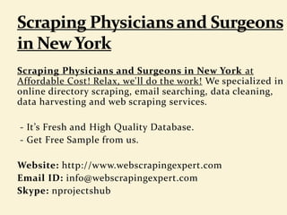 Scraping Physicians and Surgeons in New York at
Affordable Cost! Relax, we'll do the work! We specialized in
online directory scraping, email searching, data cleaning,
data harvesting and web scraping services.
- It’s Fresh and High Quality Database.
- Get Free Sample from us.
Website: http://www.webscrapingexpert.com
Email ID: info@webscrapingexpert.com
Skype: nprojectshub
 