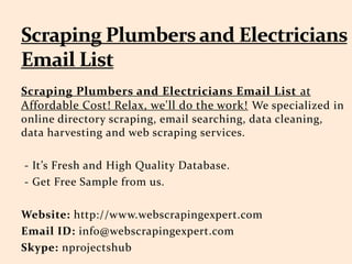 Scraping Plumbers and Electricians Email List at
Affordable Cost! Relax, we'll do the work! We specialized in
online directory scraping, email searching, data cleaning,
data harvesting and web scraping services.
- It’s Fresh and High Quality Database.
- Get Free Sample from us.
Website: http://www.webscrapingexpert.com
Email ID: info@webscrapingexpert.com
Skype: nprojectshub
 