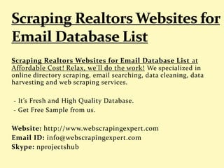 Scraping Realtors Websites for Email Database List at
Affordable Cost! Relax, we'll do the work! We specialized in
online directory scraping, email searching, data cleaning, data
harvesting and web scraping services.
- It’s Fresh and High Quality Database.
- Get Free Sample from us.
Website: http://www.webscrapingexpert.com
Email ID: info@webscrapingexpert.com
Skype: nprojectshub
 