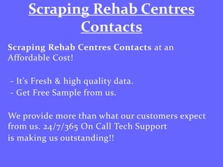 Scraping Rehab Centres
Contacts
Scraping Rehab Centres Contacts at an
Affordable Cost!
- It’s Fresh & high quality data.
- Get Free Sample from us.
We provide more than what our customers expect
from us. 24/7/365 On Call Tech Support
is making us outstanding!!
 