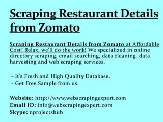 Scraping Restaurant Details from Zomato at Affordable
Cost! Relax, we'll do the work! We specialized in online
directory scraping, email searching, data cleaning, data
harvesting and web scraping services.
- It’s Fresh and High Quality Database.
- Get Free Sample from us.
Website: http://www.webscrapingexpert.com
Email ID: info@webscrapingexpert.com
Skype: nprojectshub
 
