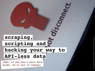 scraping,




                               http://www.flickr.com/photos/juan23/82888194/
 scripting and
 hacking your way to
 API-less data
[AKA: if you don’t have data
feeds, we’ll get it anyway]
 
