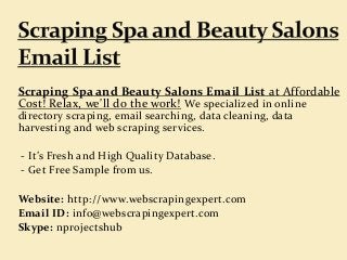 Scraping Spa and Beauty Salons Email List at Affordable
Cost! Relax, we'll do the work! We specialized in online
directory scraping, email searching, data cleaning, data
harvesting and web scraping services.
- It’s Fresh and High Quality Database.
- Get Free Sample from us.
Website: http://www.webscrapingexpert.com
Email ID: info@webscrapingexpert.com
Skype: nprojectshub
 