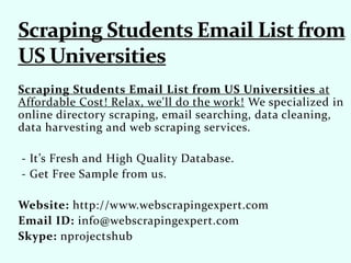 Scraping Students Email List from US Universities at
Affordable Cost! Relax, we'll do the work! We specialized in
online directory scraping, email searching, data cleaning,
data harvesting and web scraping services.
- It’s Fresh and High Quality Database.
- Get Free Sample from us.
Website: http://www.webscrapingexpert.com
Email ID: info@webscrapingexpert.com
Skype: nprojectshub
 