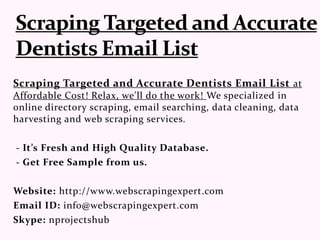Scraping Targeted and Accurate Dentists Email List at
Affordable Cost! Relax, we'll do the work! We specialized in
online directory scraping, email searching, data cleaning, data
harvesting and web scraping services.
- It’s Fresh and High Quality Database.
- Get Free Sample from us.
Website: http://www.webscrapingexpert.com
Email ID: info@webscrapingexpert.com
Skype: nprojectshub
 
