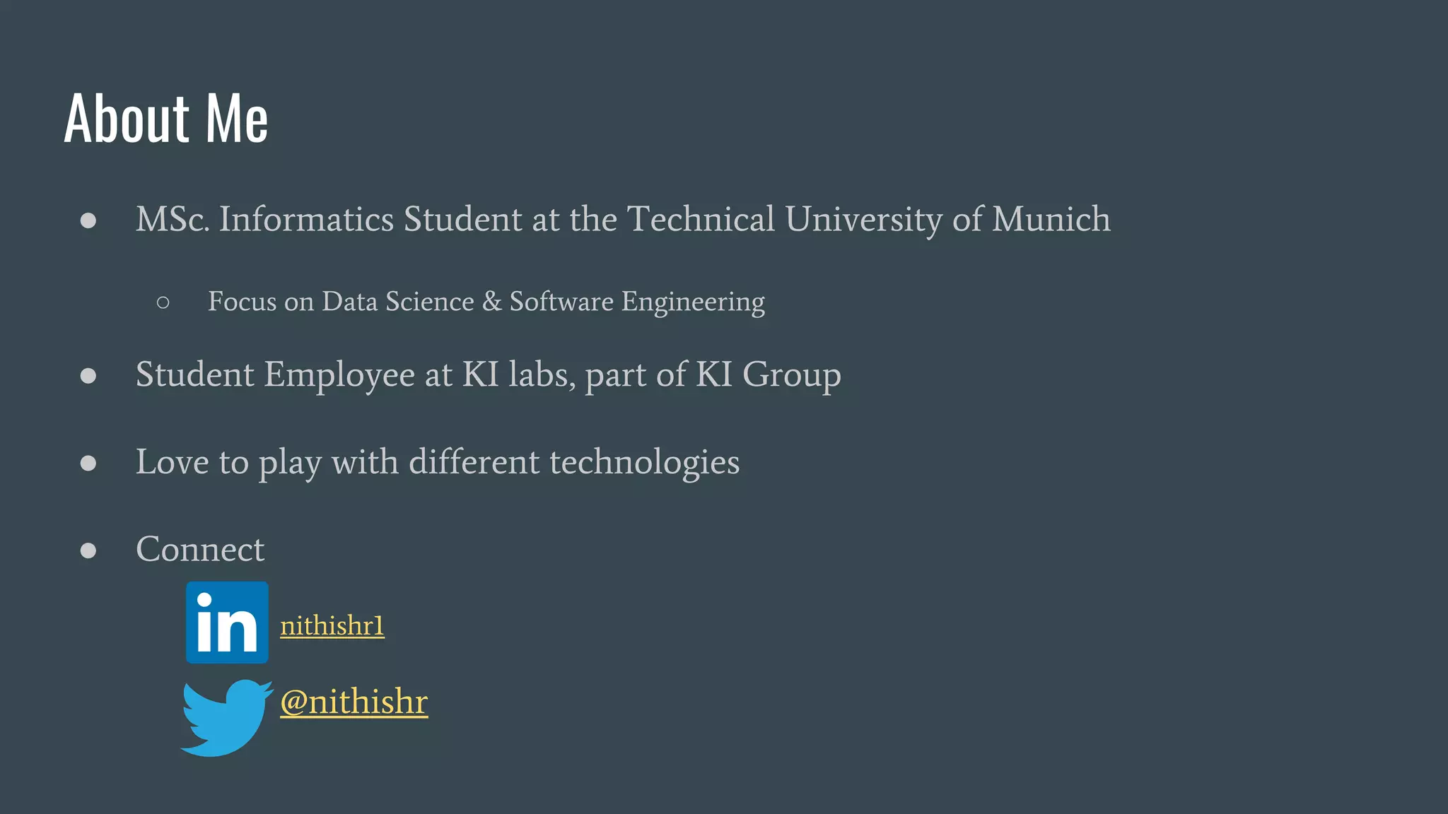 About Me ● MSc. Informatics Student at the Technical University of Munich ○ Focus on Data Science & Software Engineering ● Student Employee at KI labs, part of KI Group ● Love to play with different technologies ● Connect ■ nithishr1 @nithishr 