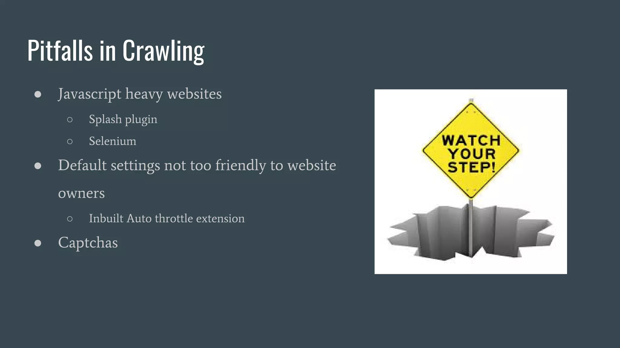 Pitfalls in Crawling ● Javascript heavy websites ○ Splash plugin ○ Selenium ● Default settings not too friendly to website owners ○ Inbuilt Auto throttle extension ● Captchas 