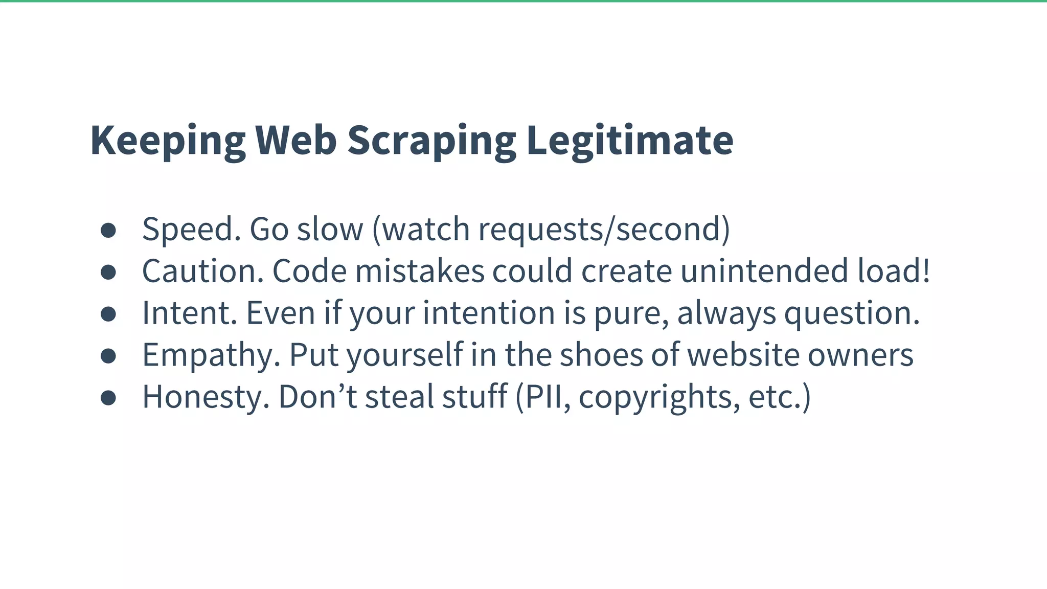 Keeping Web Scraping Legitimate ● Speed. Go slow (watch requests/second) ● Caution. Code mistakes could create unintended load! ● Intent. Even if your intention is pure, always question. ● Empathy. Put yourself in the shoes of website owners ● Honesty. Don’t steal stuff (PII, copyrights, etc.) 