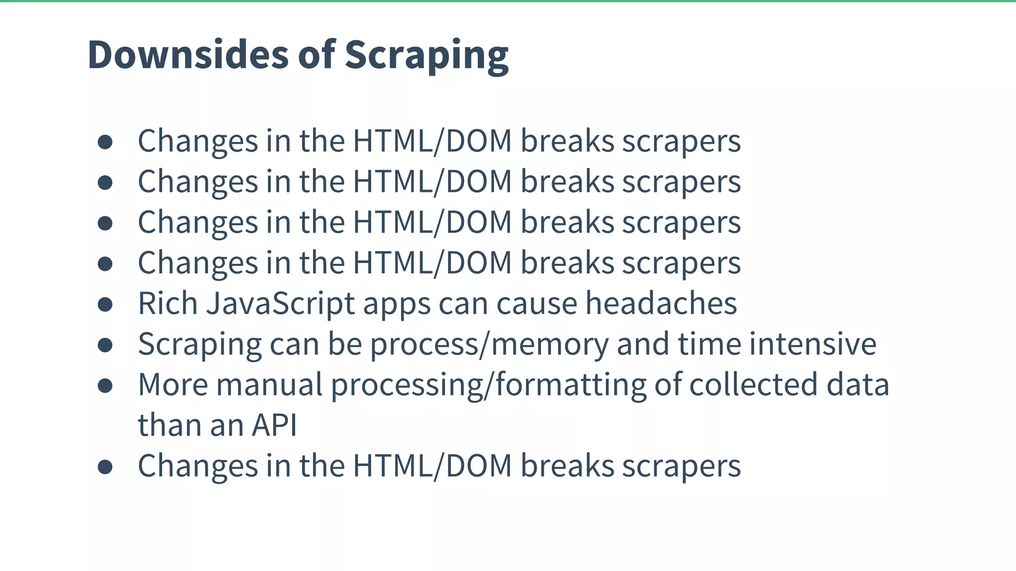 Downsides of Scraping ● Changes in the HTML/DOM breaks scrapers ● Changes in the HTML/DOM breaks scrapers ● Changes in the HTML/DOM breaks scrapers ● Changes in the HTML/DOM breaks scrapers ● Rich JavaScript apps can cause headaches ● Scraping can be process/memory and time intensive ● More manual processing/formatting of collected data than an API ● Changes in the HTML/DOM breaks scrapers 