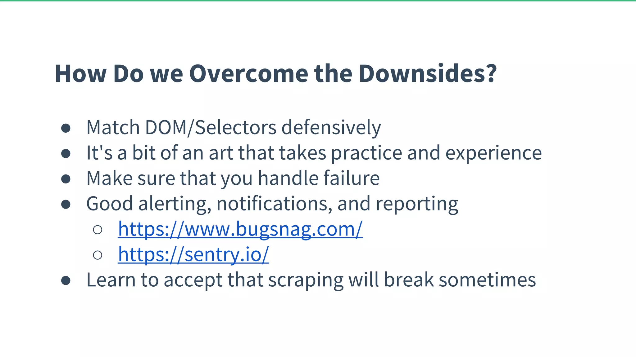 How Do we Overcome the Downsides? ● Match DOM/Selectors defensively ● It's a bit of an art that takes practice and experience ● Make sure that you handle failure ● Good alerting, notifications, and reporting ○ https://www.bugsnag.com/ ○ https://sentry.io/ ● Learn to accept that scraping will break sometimes 
