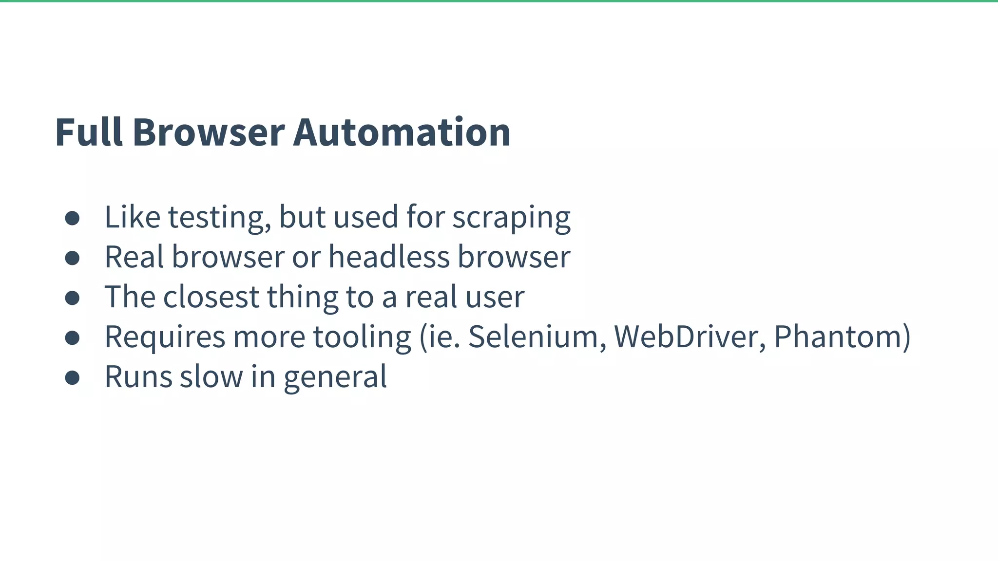 Full Browser Automation ● Like testing, but used for scraping ● Real browser or headless browser ● The closest thing to a real user ● Requires more tooling (ie. Selenium, WebDriver, Phantom) ● Runs slow in general 