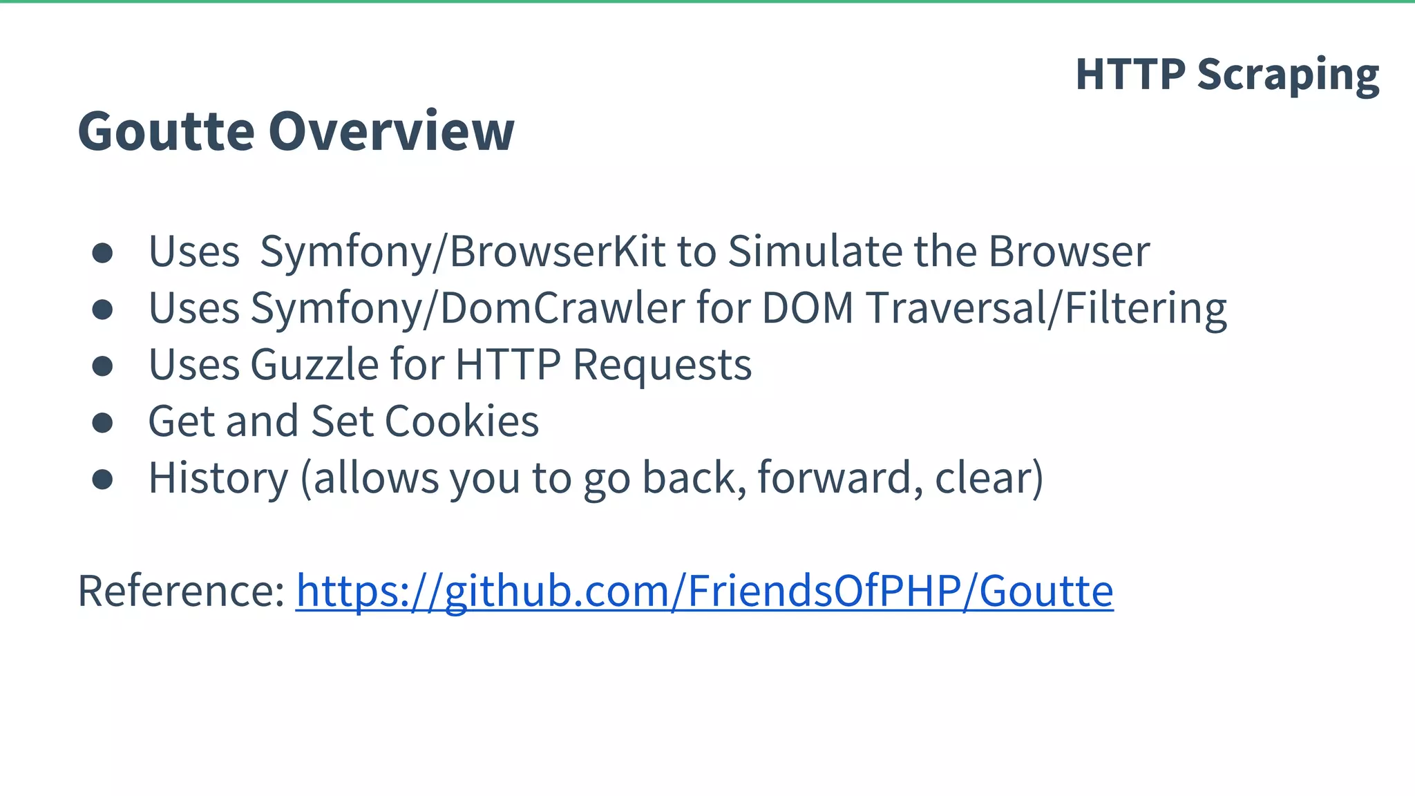 Goutte Overview ● Uses Symfony/BrowserKit to Simulate the Browser ● Uses Symfony/DomCrawler for DOM Traversal/Filtering ● Uses Guzzle for HTTP Requests ● Get and Set Cookies ● History (allows you to go back, forward, clear) Reference: https://github.com/FriendsOfPHP/Goutte HTTP Scraping 