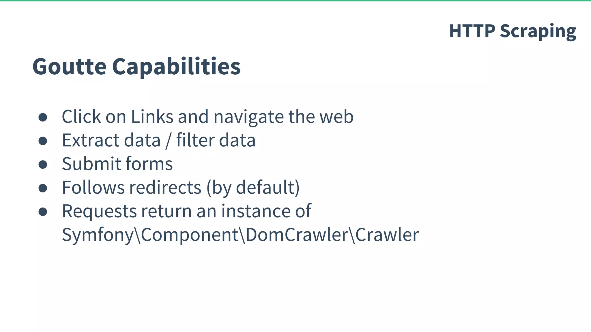 Goutte Capabilities ● Click on Links and navigate the web ● Extract data / filter data ● Submit forms ● Follows redirects (by default) ● Requests return an instance of SymfonyComponentDomCrawlerCrawler HTTP Scraping 