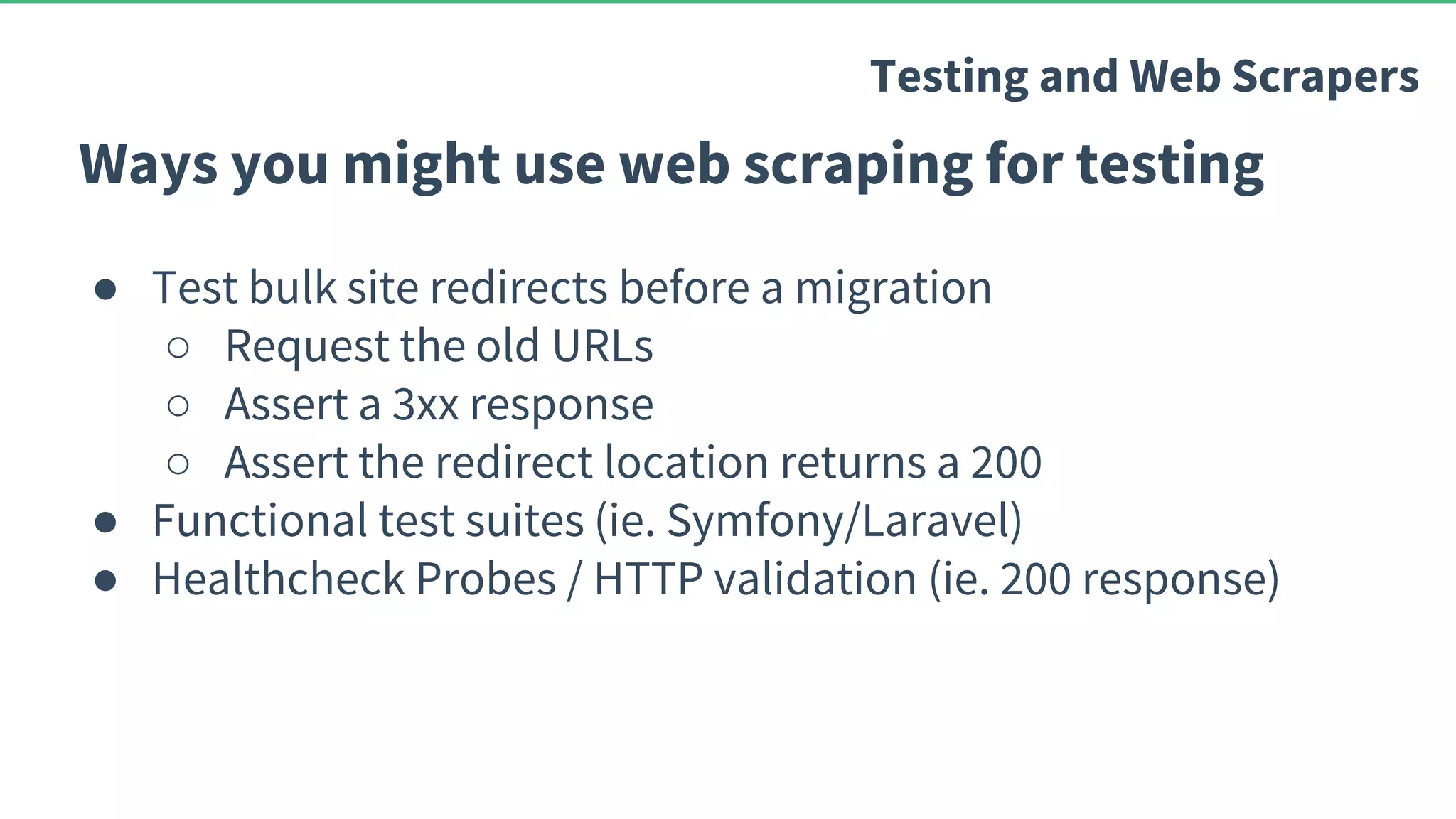 Ways you might use web scraping for testing ● Test bulk site redirects before a migration ○ Request the old URLs ○ Assert a 3xx response ○ Assert the redirect location returns a 200 ● Functional test suites (ie. Symfony/Laravel) ● Healthcheck Probes / HTTP validation (ie. 200 response) Testing and Web Scrapers 