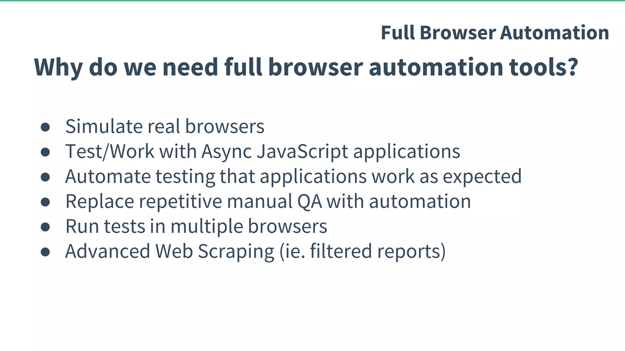 Why do we need full browser automation tools? ● Simulate real browsers ● Test/Work with Async JavaScript applications ● Automate testing that applications work as expected ● Replace repetitive manual QA with automation ● Run tests in multiple browsers ● Advanced Web Scraping (ie. filtered reports) Full Browser Automation 